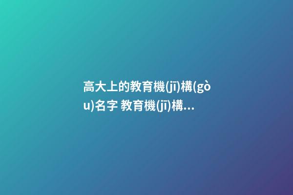 高大上的教育機(jī)構(gòu)名字 教育機(jī)構(gòu)名稱起名大全